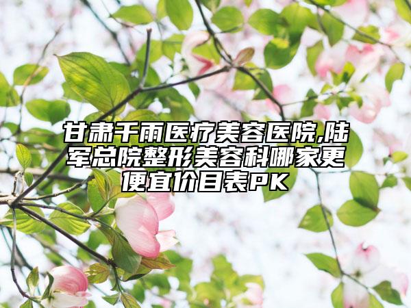 甘肃千雨医疗美容医院,陆军总院整形美容科哪家更便宜价目表PK