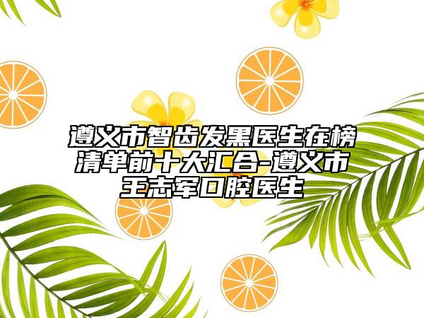 遵义市智齿发黑医生在榜清单前十大汇合-遵义市王志军口腔医生