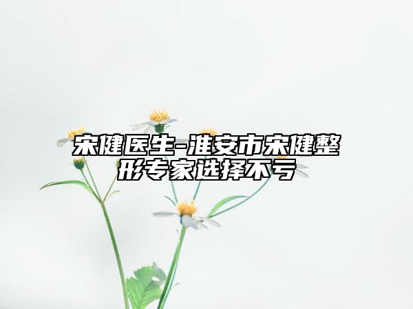 宋健医生-淮安市宋健整形专家选择不亏