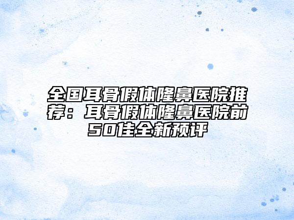 全国耳骨假体隆鼻医院推荐：耳骨假体隆鼻医院前50佳全新预评