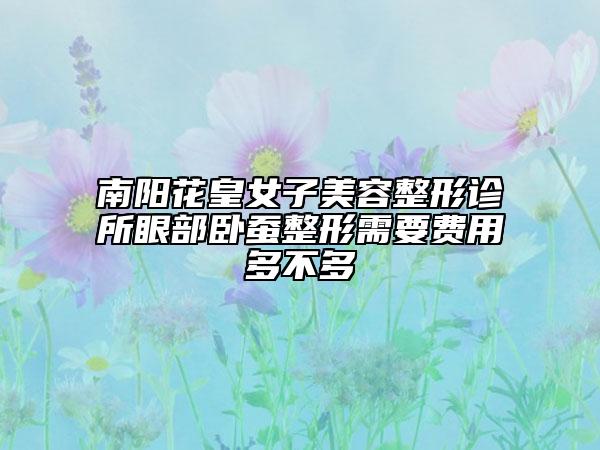 南阳花皇女子美容整形诊所眼部卧蚕整形需要费用多不多