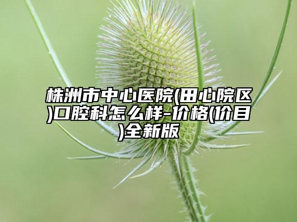 株洲市中心医院(田心院区)口腔科怎么样-价格(价目)全新版