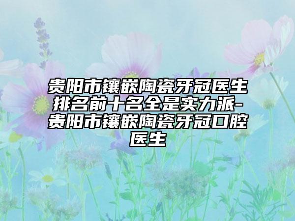 贵阳市镶嵌陶瓷牙冠医生排名前十名全是实力派-贵阳市镶嵌陶瓷牙冠口腔医生