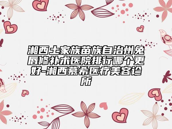 湘西土家族苗族自治州兔唇修补术医院排行哪个更好-湘西慕希医疗美容诊所
