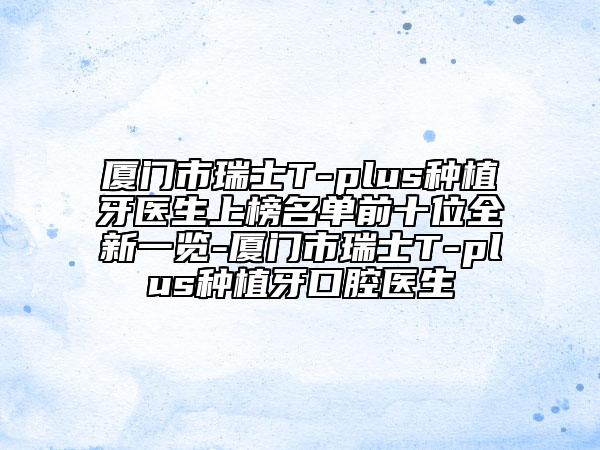 厦门市瑞士T-plus种植牙医生上榜名单前十位全新一览-厦门市瑞士T-plus种植牙口腔医生