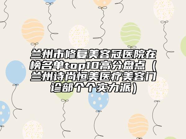 兰州市修复美容冠医院在榜名单top10高分盘点（兰州诗尚恒美医疗美容门诊部个个实力派）