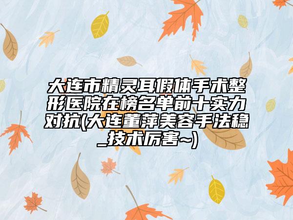 大连市精灵耳假体手术整形医院在榜名单前十实力对抗(大连董萍美容手法稳_技术厉害~)
