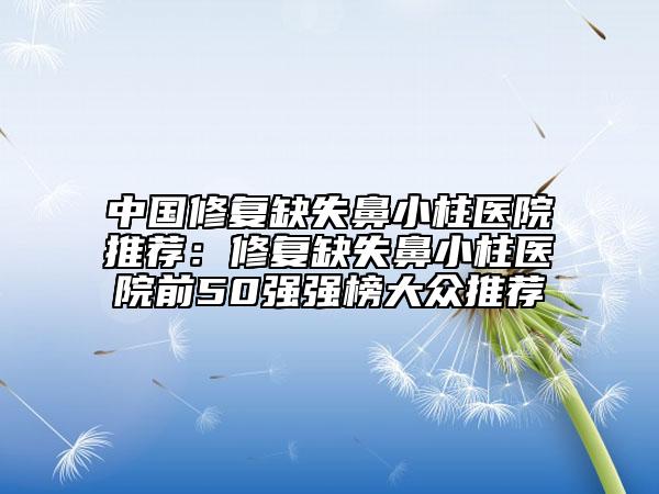 中国修复缺失鼻小柱医院推荐：修复缺失鼻小柱医院前50强强榜大众推荐