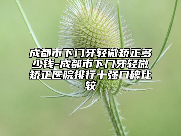 成都市下门牙轻微矫正多少钱-成都市下门牙轻微矫正医院排行十强口碑比较
