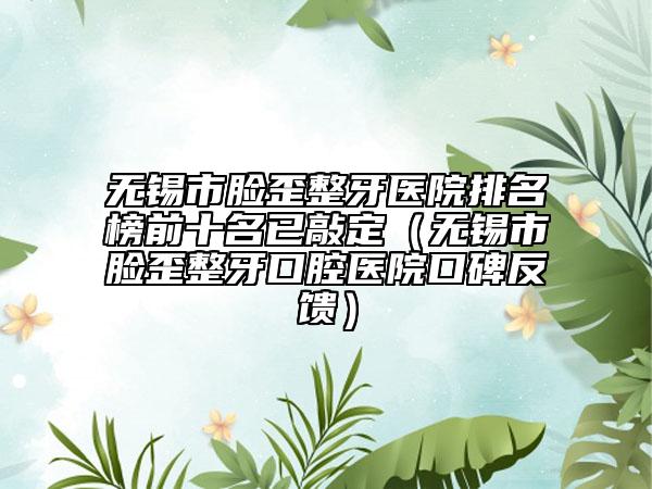 无锡市脸歪整牙医院排名榜前十名已敲定（无锡市脸歪整牙口腔医院口碑反馈）