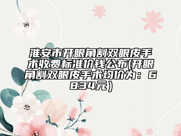 淮安市开眼角割双眼皮手术收费标准价钱公布(开眼角割双眼皮手术均价为：6834元）