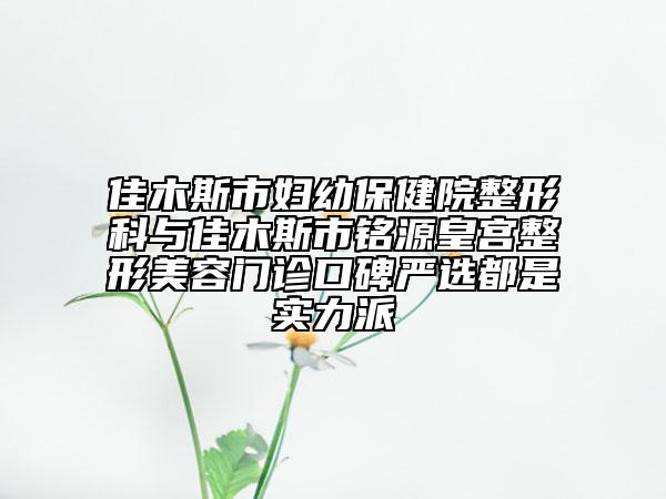 佳木斯市妇幼保健院整形科与佳木斯市铭源皇宫整形美容门诊口碑严选都是实力派
