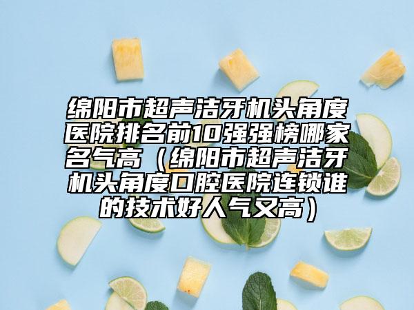 绵阳市超声洁牙机头角度医院排名前10强强榜哪家名气高（绵阳市超声洁牙机头角度口腔医院连锁谁的技术好人气又高）