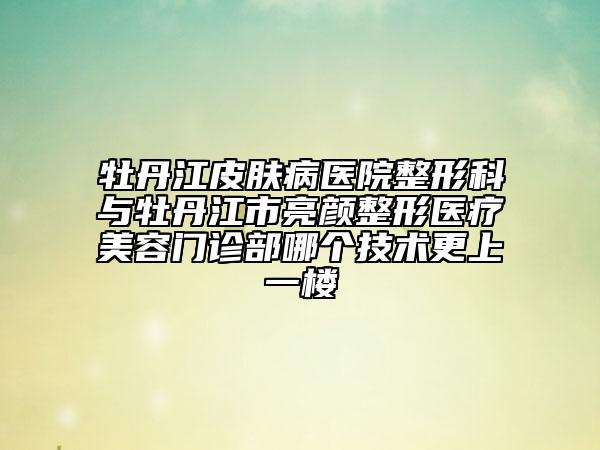 牡丹江皮肤病医院整形科与牡丹江市亮颜整形医疗美容门诊部哪个技术更上一楼