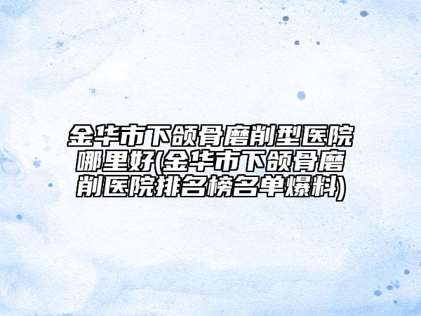 金华市下颌骨磨削型医院哪里好(金华市下颌骨磨削医院排名榜名单爆料)