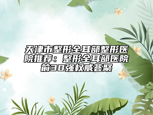 天津市整形全耳部整形医院推荐：整形全耳部医院前30强权威荟聚