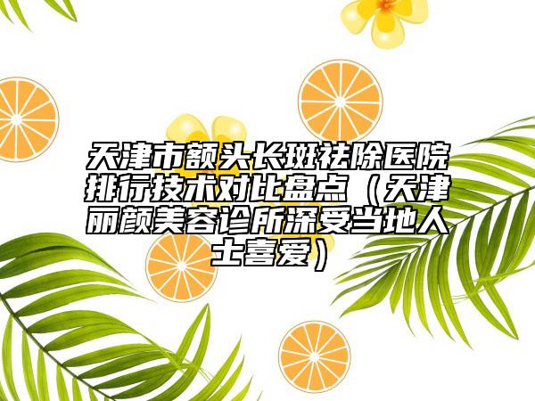 天津市额头长斑祛除医院排行技术对比盘点（天津丽颜美容诊所深受当地人士喜爱）