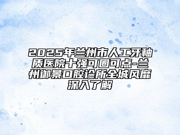 2025年兰州市人工牙釉质医院十强可圈可点-兰州御景口腔诊所全城风靡深入了解