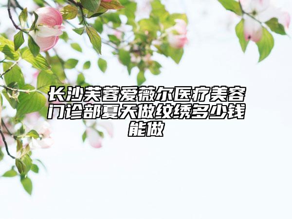 长沙芙蓉爱薇尔医疗美容门诊部夏天做纹绣多少钱能做