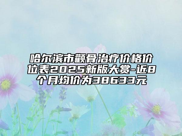 哈尔滨市颧骨治疗价格价位表2025新版大赏-近8个月均价为38633元