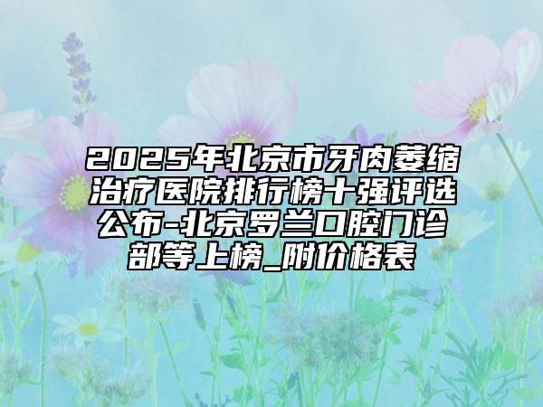 2025年北京市牙肉萎缩治疗医院排行榜十强评选公布-北京罗兰口腔门诊部等上榜_附价格表