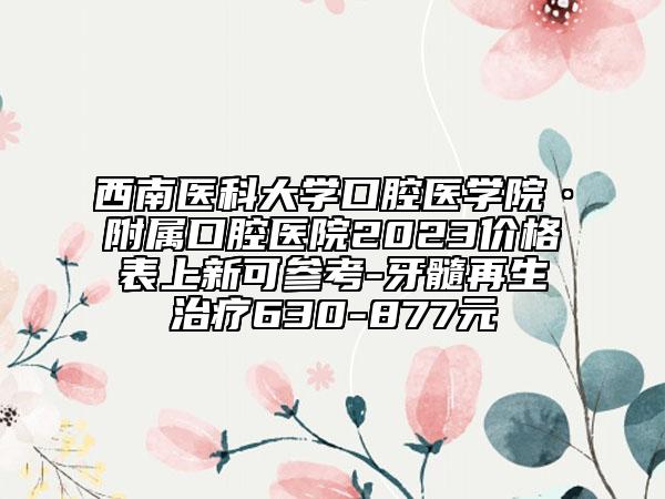 西南医科大学口腔医学院·附属口腔医院2023价格表上新可参考-牙髓再生治疗630-877元