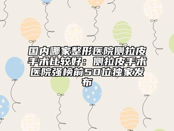 国内哪家整形医院侧拉皮手术比较好：侧拉皮手术医院强榜前50位独家发布