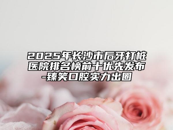 2025年长沙市后牙打桩医院排名榜前十优先发布-臻笑口腔实力出圈