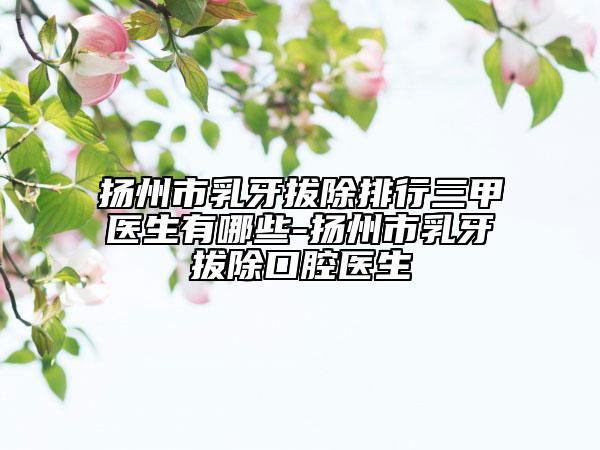 扬州市乳牙拔除排行三甲医生有哪些-扬州市乳牙拔除口腔医生