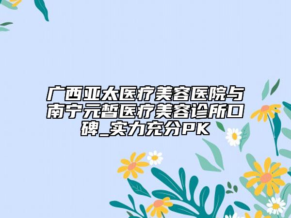 广西亚太医疗美容医院与南宁元皙医疗美容诊所口碑_实力充分PK