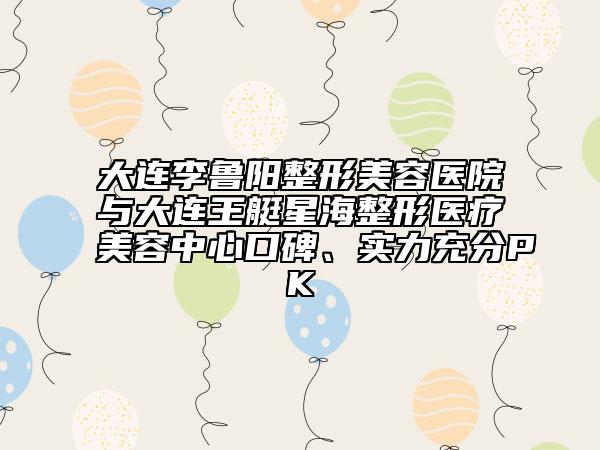 大连李鲁阳整形美容医院与大连王艇星海整形医疗美容中心口碑、实力充分PK