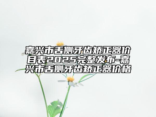 嘉兴市舌侧牙齿矫正器价目表2025完整发布-嘉兴市舌侧牙齿矫正器价格