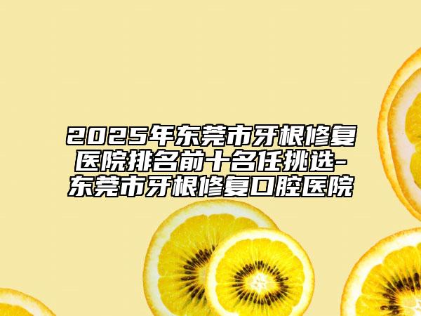 2025年东莞市牙根修复医院排名前十名任挑选-东莞市牙根修复口腔医院