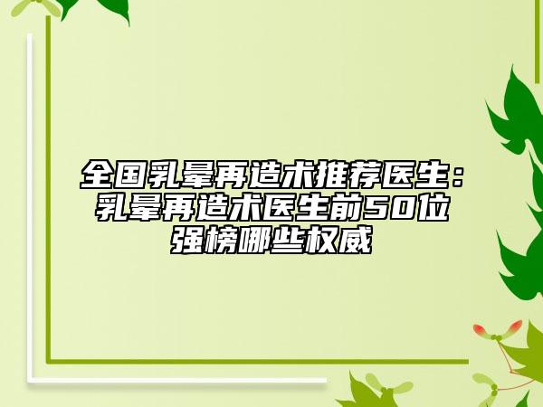 全国乳晕再造术推荐医生：乳晕再造术医生前50位强榜哪些权威