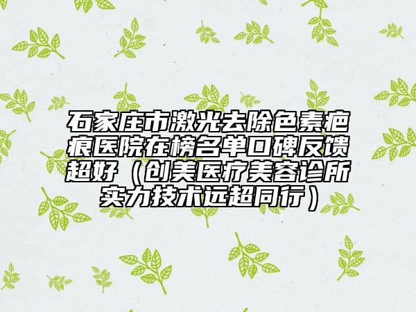 石家庄市激光去除色素疤痕医院在榜名单口碑反馈超好（创美医疗美容诊所实力技术远超同行）