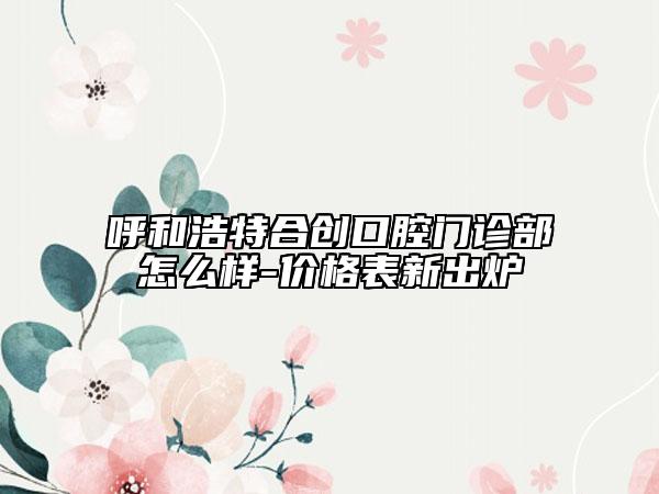 呼和浩特合创口腔门诊部怎么样-价格表新出炉