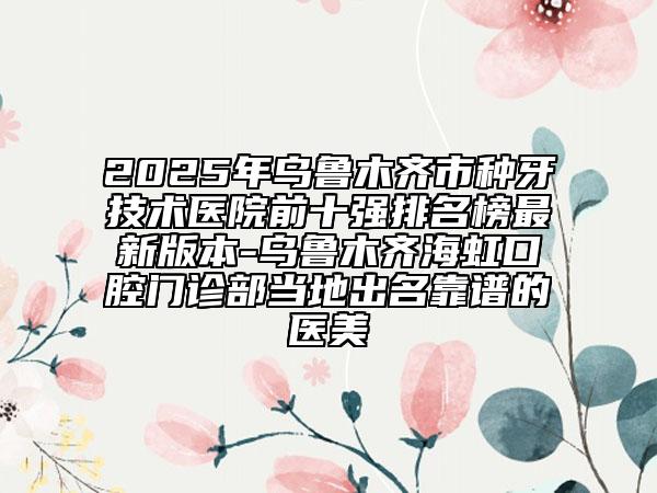 2025年乌鲁木齐市种牙技术医院前十强排名榜最新版本-乌鲁木齐海虹口腔门诊部当地出名靠谱的医美