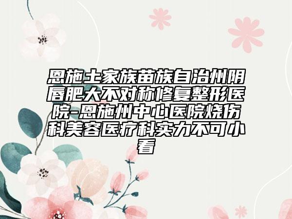 恩施土家族苗族自治州阴唇肥大不对称修复整形医院-恩施州中心医院烧伤科美容医疗科实力不可小看