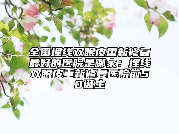 全国埋线双眼皮重新修复最好的医院是哪家：埋线双眼皮重新修复医院前50诞生