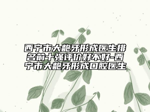 西宁市大龅牙形成医生排名前十强评价好不好-西宁市大龅牙形成口腔医生