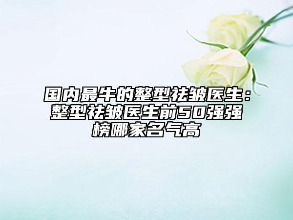 国内最牛的整型祛皱医生：整型祛皱医生前50强强榜哪家名气高