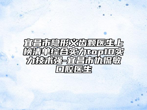 宜昌市隐形义齿颗医生上榜清单综合实力top10实力技术强-宜昌市仇侃敏口腔医生