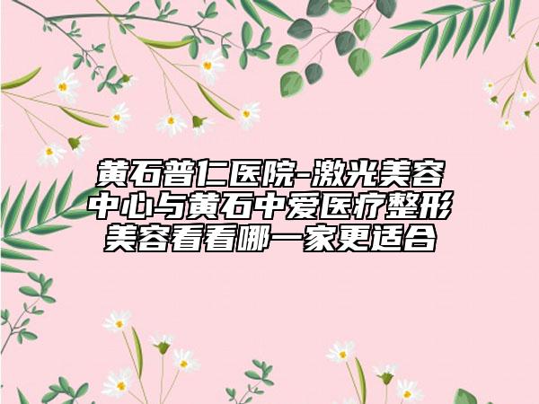 黄石普仁医院-激光美容中心与黄石中爱医疗整形美容看看哪一家更适合