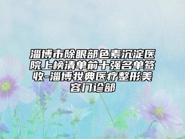 淄博市除眼部色素沉淀医院上榜清单前十强名单签收-淄博妆典医疗整形美容门诊部