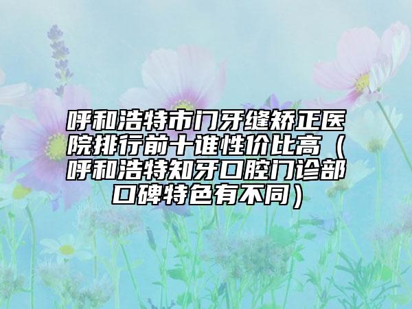 呼和浩特市门牙缝矫正医院排行前十谁性价比高（呼和浩特知牙口腔门诊部口碑特色有不同）