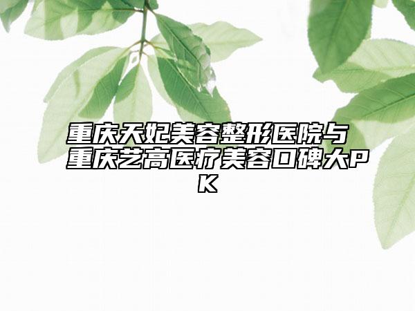 重庆天妃美容整形医院与重庆艺高医疗美容口碑大PK