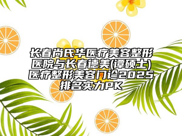 长春尚氏华医疗美容整形医院与长春德美(谭硕士)医疗整形美容门诊2025排名实力PK