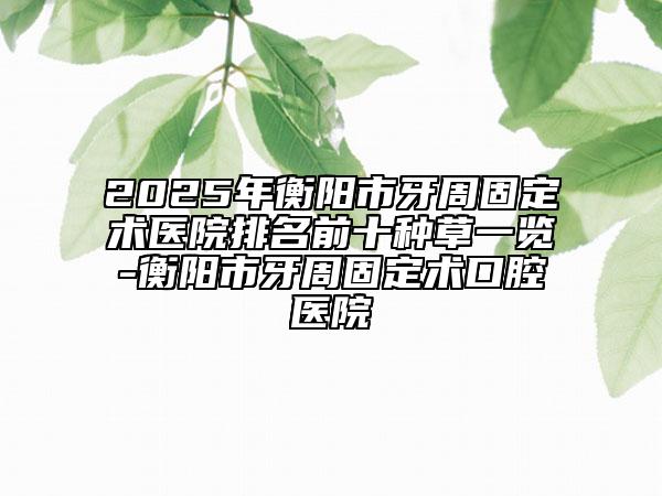 2025年衡阳市牙周固定术医院排名前十种草一览-衡阳市牙周固定术口腔医院
