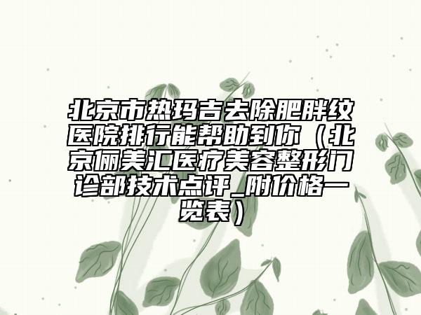 北京市热玛吉去除肥胖纹医院排行能帮助到你（北京俪美汇医疗美容整形门诊部技术点评_附价格一览表）