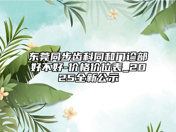 东莞同步齿科同和门诊部好不好-价格价位表_2025全新公示